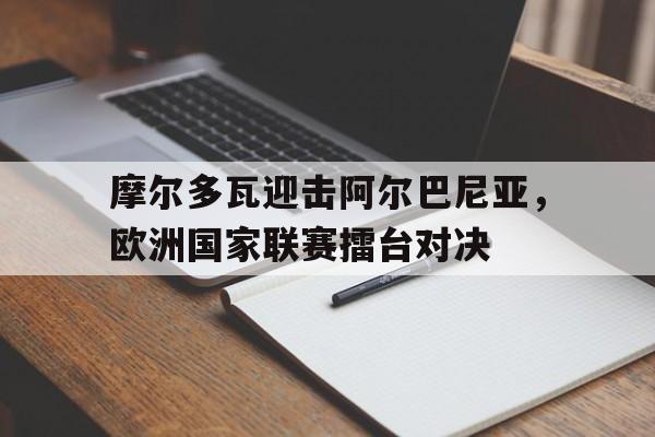关于摩尔多瓦迎击阿尔巴尼亚,欧洲国家联赛擂台对决的信息